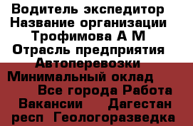 Водитель-экспедитор › Название организации ­ Трофимова А.М › Отрасль предприятия ­ Автоперевозки › Минимальный оклад ­ 65 000 - Все города Работа » Вакансии   . Дагестан респ.,Геологоразведка п.